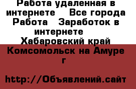 Работа удаленная в интернете  - Все города Работа » Заработок в интернете   . Хабаровский край,Комсомольск-на-Амуре г.